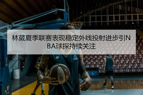 林葳夏季联赛表现稳定外线投射进步引NBA球探持续关注